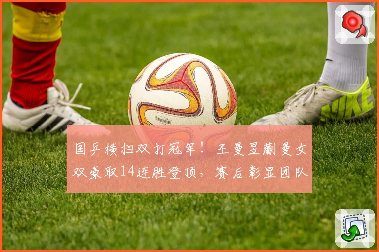 国乒横扫双打冠军！王曼昱蒯曼女双豪取14连胜登顶，赛后彰显团队力量