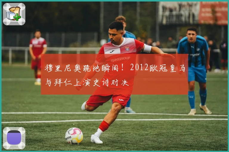 穆里尼奥跪地瞬间！2012欧冠皇马与拜仁上演史诗对决