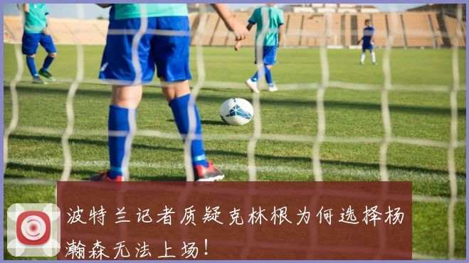 波特兰记者质疑克林根为何选择杨瀚森无法上场！