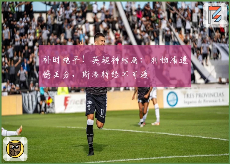 补时绝平！英超神结局：利物浦遗憾丢分，斯洛特怒不可遏