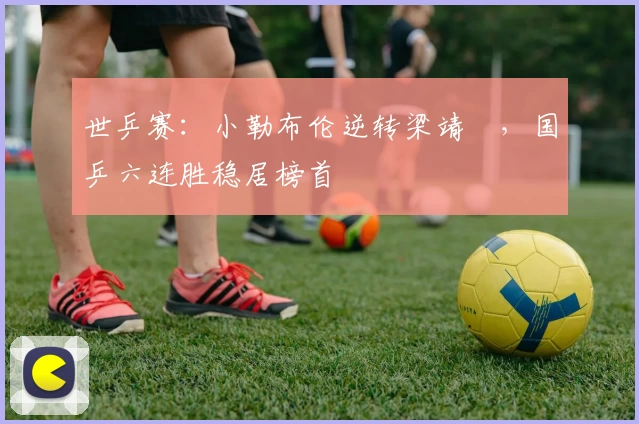 世乒赛：小勒布伦逆转梁靖崑，国乒六连胜稳居榜首