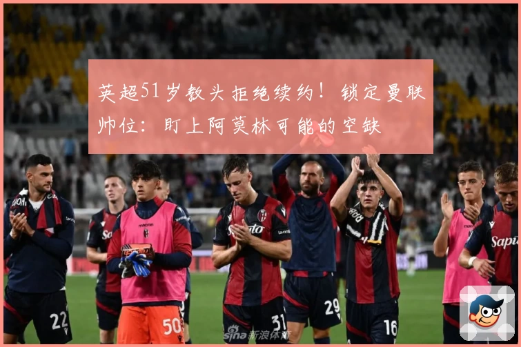 英超51岁教头拒绝续约！锁定曼联帅位：盯上阿莫林可能的空缺