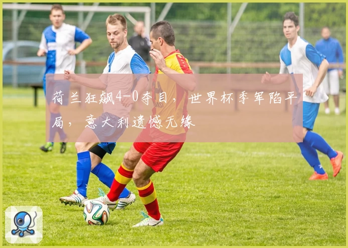 荷兰狂飙4-0夺目，世界杯季军陷平局，意大利遗憾无缘