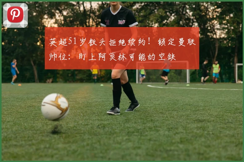 英超51岁教头拒绝续约！锁定曼联帅位：盯上阿莫林可能的空缺