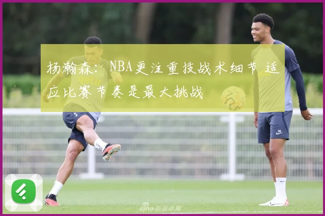 杨瀚森：NBA更注重技战术细节 适应比赛节奏是最大挑战