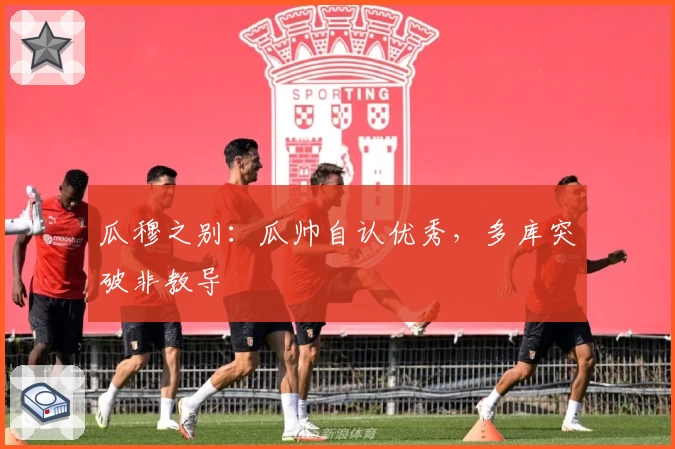 瓜穆之别：瓜帅自认优秀，多库突破非教导