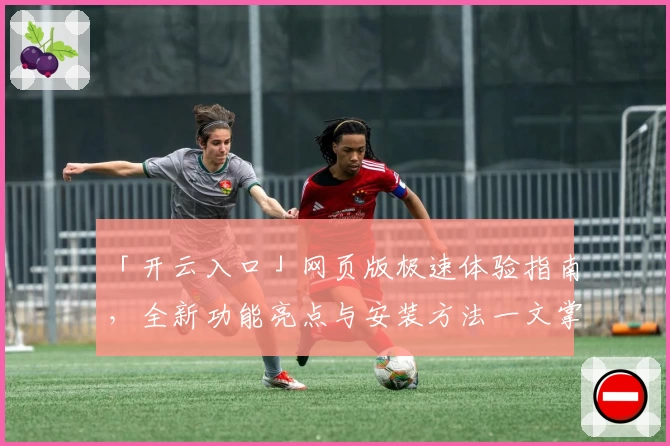 「开云入口」网页版极速体验指南，全新功能亮点与安装方法一文掌握