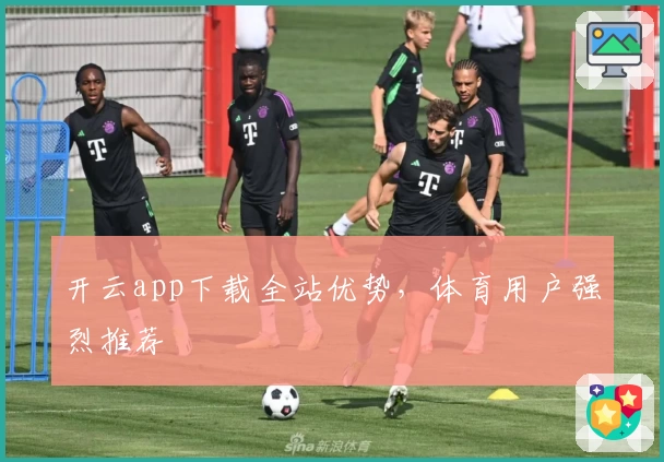 开云app下载全站优势，体育用户强烈推荐