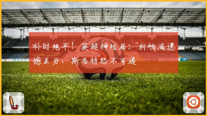 补时绝平！英超神结局：利物浦遗憾丢分，斯洛特怒不可遏