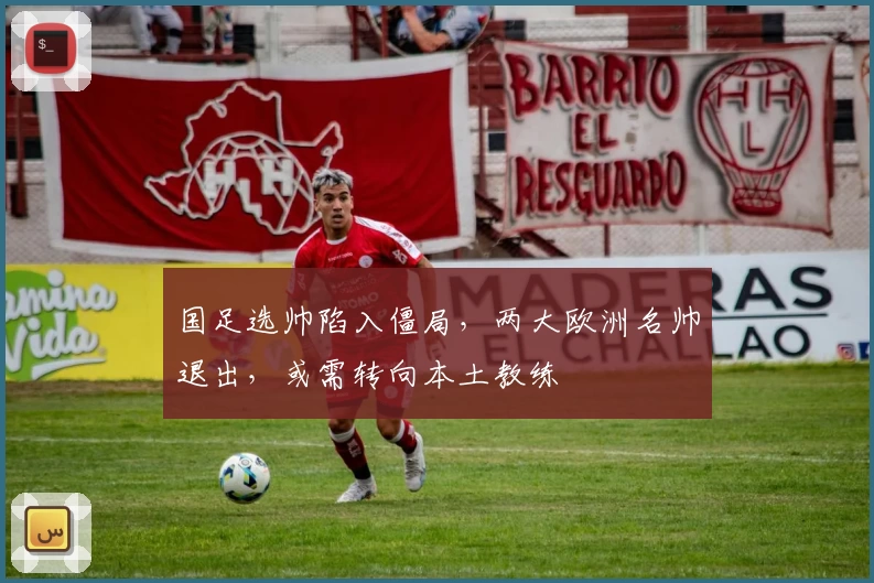 国足选帅陷入僵局，两大欧洲名帅退出，或需转向本土教练