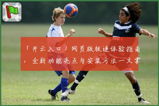 「开云入口」网页版极速体验指南，全新功能亮点与安装方法一文掌握