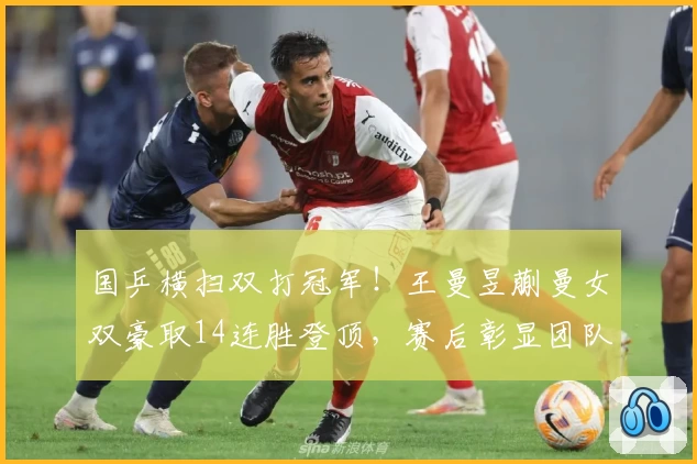 国乒横扫双打冠军！王曼昱蒯曼女双豪取14连胜登顶，赛后彰显团队力量