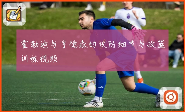 霍勒迪与亨德森的攻防细节与投篮训练视频